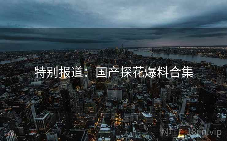 特别报道:国产探花爆料合集