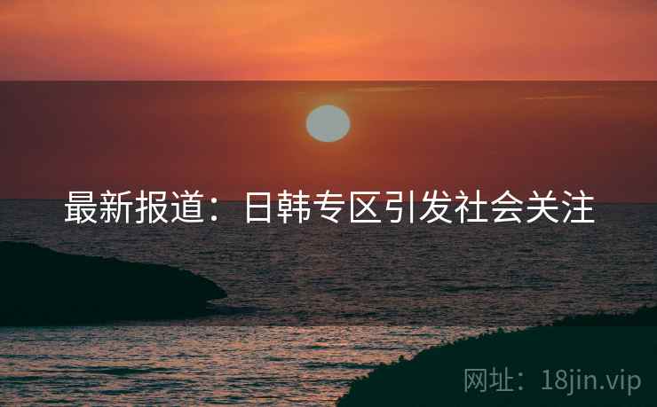 最新报道:日韩专区引发社会关注