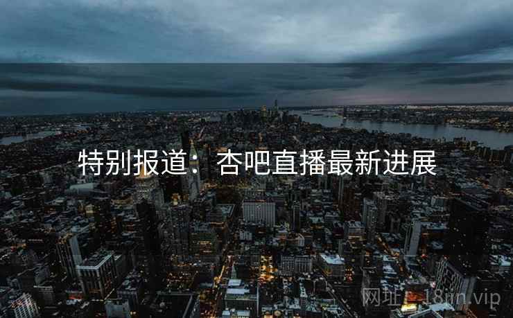 特别报道:杏吧直播最新进展